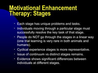 Motivational Enhancement
Therapy: Stages
• Each stage has unique problems and tasks.
• Individuals moving through a particular stage must
successfully resolve the key task of that stage.
• People do NOT go through the stages in a linear way
(one trial learning is very rare in both animals and
humans).
• Cyclical experience stages is more representative.
• Issue of continuum vs distinct stages remains.
• Evidence shows significant differences between
individuals at different stages.
 