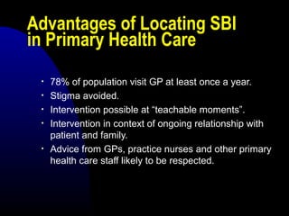 Advantages of Locating SBI
in Primary Health Care
• 78% of population visit GP at least once a year.
• Stigma avoided.
• Intervention possible at “teachable moments”.
• Intervention in context of ongoing relationship with
patient and family.
• Advice from GPs, practice nurses and other primary
health care staff likely to be respected.
 