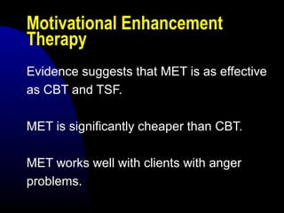 Motivational Enhancement
Therapy
Evidence suggests that MET is as effective
as CBT and TSF.
MET is significantly cheaper than CBT.
MET works well with clients with anger
problems.
 