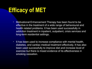 Efficacy of MET
• Motivational Enhancement Therapy has been found to be
effective in the treatment of a wide range of behavioural and
health related problems. It has been used successfully in
addiction treatment in inpatient, outpatient, crisis services and
long-term residential settings.
• It has been used to increase compliance with mental health,
diabetes, and cardiac medical treatment effectively. It has also
been used successfully to improve diet and increase level of
exercise but there is mixed evidence of its effectiveness in
smoking cessation.
 