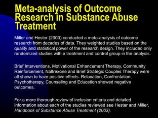 Meta-analysis of Outcome
Research in Substance Abuse
Treatment
Miller and Hester (2003) conducted a meta-analysis of outcome
research from decades of data. They weighted studies based on the
quality and statistical power of the research design. They included only
randomized studies with a treatment and control group in the analysis.
Brief Interventions, Motivational Enhancement Therapy, Community
Reinforcement, Naltrexone and Brief Strategic Couples Therapy were
all shown to have positive effects. Relaxation, Confrontation,
Psychotherapy, Counseling and Education showed negative
outcomes.
For a more thorough review of inclusion criteria and detailed
information about each of the studies reviewed see Hester and Miller,
Handbook of Substance Abuse Treatment (2003).
 