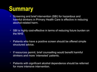 Summary
• Screening and brief intervention (SBI) for hazardous and
harmful drinkers in Primary Health Care is effective in reducing
alcohol-related harm.
• SBI is highly cost-effective in terms of reducing future burden on
the NHS
• Patients who have a positive screen should be offered simple
structured advice.
• If resources permit, brief counselling would benefit harmful
drinkers and more ‘interested’ patients.
• Patients with significant alcohol dependence should be referred
for more intensive intervention.
 