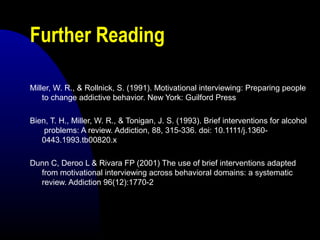 Further Reading
Miller, W. R., & Rollnick, S. (1991). Motivational interviewing: Preparing people
to change addictive behavior. New York: Guilford Press
Bien, T. H., Miller, W. R., & Tonigan, J. S. (1993). Brief interventions for alcohol
problems: A review. Addiction, 88, 315-336. doi: 10.1111/j.1360-
0443.1993.tb00820.x
Dunn C, Deroo L & Rivara FP (2001) The use of brief interventions adapted
from motivational interviewing across behavioral domains: a systematic
review. Addiction 96(12):1770-2
 