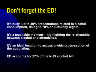 Don’t forget the ED!
It’s busy. Up to 40% presentations related to alcohol
consumption, rising to 70% on Saturday nights.
It’s a teachable moment – highlighting the relationship
between alcohol and attendance.
It’s an ideal location to access a wide cross-section of
the population.
ED accounts for 27% of the NHS alcohol bill
 