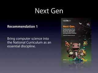 Next Gen
Recommendation 1
Bring computer science into
the National Curriculum as an
essential discipline.
 