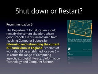 Shut down or Restart?
Recommendation 6
The Department for Education should
remedy the current situation, where
good schools are dis-incentivised from
teaching Computer Science, by
reforming and rebranding the current
ICT curriculum in England. Schemes of
work should be established for ages 5 –
14 across the range of Computing
aspects, e.g. digital literacy..., Information
Technology, and Computer Science.
 