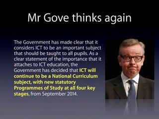 Mr Gove thinks again
The Government has made clear that it
considers ICT to be an important subject
that should be taught to all pupils. As a
clear statement of the importance that it
attaches to ICT education, the
Government has decided that ICT will
continue to be a National Curriculum
subject, with new statutory
Programmes of Study at all four key
stages, from September 2014.
 