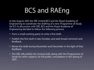 BCS and RAEng
In late August 2012 the DfE invited BCS and the Royal Academy of
Engineering to coordinate the drafting of a new Programme of Study
for ICT. In discussion with DfE, BCS and the Royal Academy of
Engineering decided to follow the following process
• Form a small working party to write a first draft.
• Publish this first draft in late October, and seek broad comment and
feedback.
• Revise the draft during November and December in the light of that
feedback.
• The DfE will publish the revised draft, along with the Programmes of
Study for other subjects, for full public consultation in the Spring of
2013.
 