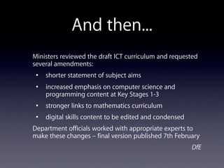And then...
Ministers reviewed the draft ICT curriculum and requested
several amendments:
• shorter statement of subject aims
• increased emphasis on computer science and
programming content at Key Stages 1-3
• stronger links to mathematics curriculum
• digital skills content to be edited and condensed
Department officials worked with appropriate experts to
make these changes – final version published 7th February
DfE
 