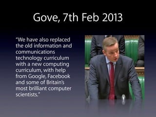 Gove, 7th Feb 2013
“We have also replaced
the old information and
communications
technology curriculum
with a new computing
curriculum, with help
from Google, Facebook
and some of Britain’s
most brilliant computer
scientists.”
 