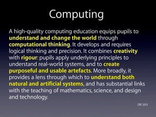 A high-quality computing education equips pupils to
understand and change the world through
computational thinking. It develops and requires
logical thinking and precision. It combines creativity
with rigour: pupils apply underlying principles to
understand real-world systems, and to create
purposeful and usable artefacts. More broadly, it
provides a lens through which to understand both
natural and artificial systems, and has substantial links
with the teaching of mathematics, science, and design
and technology.
DfE 2013
Computing
 