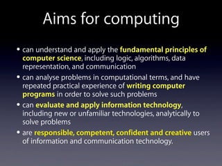 • can understand and apply the fundamental principles of
computer science, including logic, algorithms, data
representation, and communication
• can analyse problems in computational terms, and have
repeated practical experience of writing computer
programs in order to solve such problems
• can evaluate and apply information technology,
including new or unfamiliar technologies, analytically to
solve problems
• are responsible, competent, confident and creative users
of information and communication technology.
Aims for computing
 