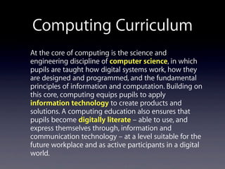 Computing Curriculum
At the core of computing is the science and
engineering discipline of computer science, in which
pupils are taught how digital systems work, how they
are designed and programmed, and the fundamental
principles of information and computation. Building on
this core, computing equips pupils to apply
information technology to create products and
solutions. A computing education also ensures that
pupils become digitally literate – able to use, and
express themselves through, information and
communication technology – at a level suitable for the
future workplace and as active participants in a digital
world.
 