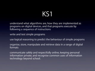 KS1
understand what algorithms are, how they are implemented as
programs on digital devices, and that programs execute by
following a sequence of instructions
write and test simple programs
use logical reasoning to predict the behaviour of simple programs
organise, store, manipulate and retrieve data in a range of digital
formats
communicate safely and respectfully online, keeping personal
information private, and recognise common uses of information
technology beyond school.
 
