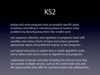 KS2
design and write programs that accomplish specific goals,
including controlling or simulating physical systems; solve
problems by decomposing them into smaller parts
use sequence, selection, and repetition in programs; work with
variables and various forms of input and output; generate
appropriate inputs and predicted outputs to test programs
use logical reasoning to explain how a simple algorithm works
and to detect and correct errors in algorithms and programs
understand computer networks including the internet; how they
can provide multiple services, such as the world-wide web; and
the opportunities they offer for communication and collaboration
 
