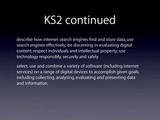 KS2 continued
describe how internet search engines find and store data; use
search engines effectively; be discerning in evaluating digital
content; respect individuals and intellectual property; use
technology responsibly, securely and safely
select, use and combine a variety of software (including internet
services) on a range of digital devices to accomplish given goals,
including collecting, analysing, evaluating and presenting data
and information.
 