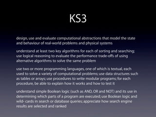 KS3
design, use and evaluate computational abstractions that model the state
and behaviour of real-world problems and physical systems
understand at least two key algorithms for each of sorting and searching;
use logical reasoning to evaluate the performance trade-offs of using
alternative algorithms to solve the same problem
use two or more programming languages, one of which is textual, each
used to solve a variety of computational problems; use data structures such
as tables or arrays; use procedures to write modular programs; for each
procedure, be able to explain how it works and how to test it
understand simple Boolean logic (such as AND, OR and NOT) and its use in
determining which parts of a program are executed; use Boolean logic and
wild- cards in search or database queries; appreciate how search engine
results are selected and ranked
 
