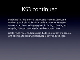 KS3 continued
undertake creative projects that involve selecting, using, and
combining multiple applications, preferably across a range of
devices, to achieve challenging goals, including collecting and
analysing data and meeting the needs of known users
create, reuse, revise and repurpose digital information and content
with attention to design, intellectual property and audience.
 