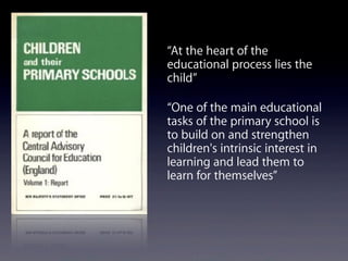 “At the heart of the
educational process lies the
child”
“One of the main educational
tasks of the primary school is
to build on and strengthen
children's intrinsic interest in
learning and lead them to
learn for themselves”
 