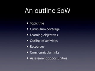 An outline SoW
• Topic title
• Curriculum coverage
• Learning objectives
• Outline of activities
• Resources
• Cross curricular links
• Assessment opportunities
 