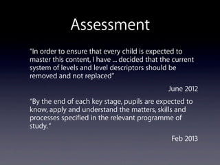 Assessment
“In order to ensure that every child is expected to
master this content, I have ... decided that the current
system of levels and level descriptors should be
removed and not replaced”
June 2012
“By the end of each key stage, pupils are expected to
know, apply and understand the matters, skills and
processes specified in the relevant programme of
study.“
Feb 2013
 
