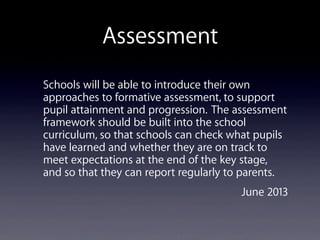 Assessment
Schools will be able to introduce their own
approaches to formative assessment, to support
pupil attainment and progression. The assessment
framework should be built into the school
curriculum, so that schools can check what pupils
have learned and whether they are on track to
meet expectations at the end of the key stage,
and so that they can report regularly to parents. 
June 2013
 