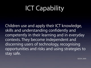 Children use and apply their ICT knowledge,
skills and understanding confidently and
competently in their learning and in everyday
contexts. They become independent and
discerning users of technology, recognising
opportunities and risks and using strategies to
stay safe.
(QCDA, 2009)
ICT Capability
 