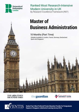 Master of
Business Administration
10 Months (Part Time)
Ranked Top 5 Most Preferred Private Education Provider for Postgraduate
Degrees in Singapore (JobsCentral Learning Survey 2016)
Globally Available in London, France, Germany, Switzerland,
Spain and Singapore
Ranked Most Research-Intensive
Modern University in UK
By Research Excellence Framework (REF)
S C H O O L O F M A N A G E M E N T
 