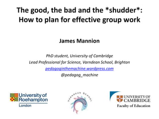 The good, the bad and the *shudder*:
How to plan for effective group work
James Mannion
PhD student, University of Cambridge
Lead Professional for Science, Varndean School, Brighton
pedagoginthemachine.wordpress.com
@pedagog_machine
 