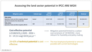 IPCC AR6 WGIII, Ch 7
Assessing the land sector potential in IPCC AR6 WGIII
Cost-effective potential
(<$100/tCO2) 2020 - 2050 =
8 – 14 (11 avg) GtCO2eq yr−1
24-42% of technical potential is cost
effective
Mitigation potential limited to a carbon
cost constraint of <$100/tCO2 ; more
relevant for feasibility and policy making
The max biophysical potential or amount
possible with current technologies
 