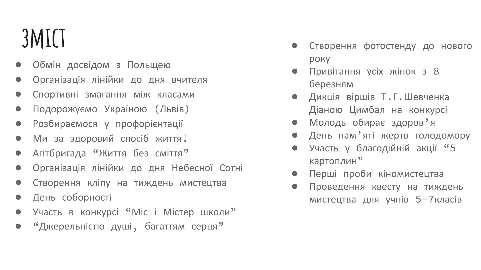 зміст
● Обмін досвідом з Польщею
● Організація лінійки до дня вчителя
● Спортивні змагання між класами
● Подорожуємо Україною (Львів)
● Розбираємося у профорієнтації
● Ми за здоровий спосіб життя!
● Агітбригада “Життя без сміття”
● Організація лінійки до дня Небесної Сотні
● Створення кліпу на тиждень мистецтва
● День соборності
● Участь в конкурсі “Міс і Містер школи”
● “Джерельністю душі, багаттям серця”
● Створення фотостенду до нового
року
● Привітання усіх жінок з 8
березням
● Дикція віршів Т.Г.Шевченка
Діаною Цимбал на конкурсі
● Молодь обирає здоров’я
● День пам’яті жертв голодомору
● Участь у благодійній акції “5
картоплин”
● Перші проби кіномистецтва
● Проведення квесту на тиждень
мистецтва для учнів 5-7класів
 