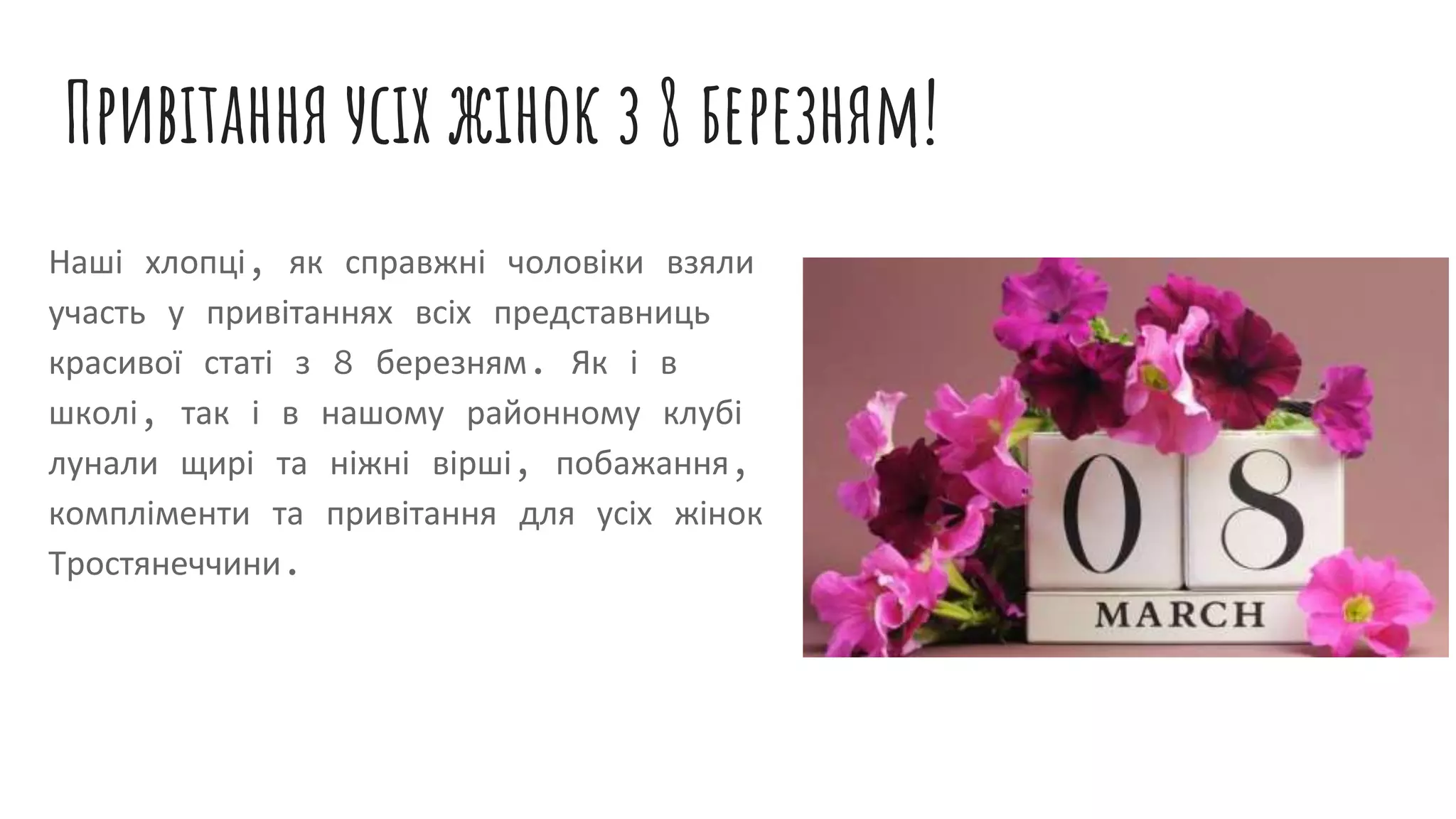 Привітання усіх жінок з 8 березням!
Наші хлопці, як справжні чоловіки взяли
участь у привітаннях всіх представниць
красивої статі з 8 березням. Як і в
школі, так і в нашому районному клубі
лунали щирі та ніжні вірші, побажання,
компліменти та привітання для усіх жінок
Тростянеччини.
 