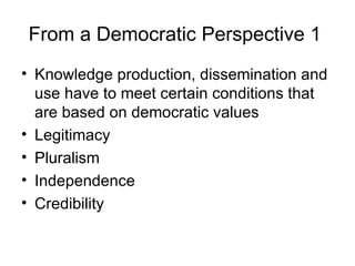 From a Democratic Perspective 1  Knowledge production, dissemination and use have to meet certain conditions that are based on democratic values Legitimacy  Pluralism  Independence Credibility 