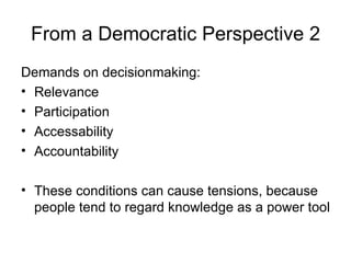 From a Democratic Perspective 2 Demands on decisionmaking: Relevance Participation Accessability Accountability These conditions can cause tensions, because people tend to regard knowledge as a power tool  