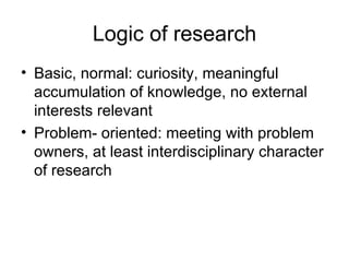 Logic of research Basic, normal: curiosity, meaningful accumulation of knowledge, no external interests relevant Problem- oriented: meeting with problem owners, at least interdisciplinary character of research 
