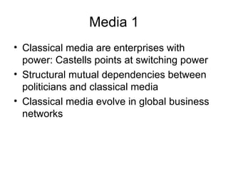 Media 1 Classical media are enterprises with power: Castells points at switching power Structural mutual dependencies between politicians and classical media Classical media evolve in global business networks 