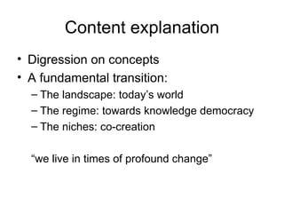 Content explanation Digression on concepts A fundamental transition: The landscape: today’s world The regime: towards knowledge democracy The niches: co-creation  “ we live in times of profound change” 