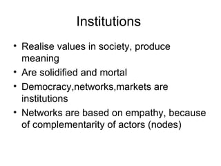 Institutions  Realise values in society, produce meaning Are solidified and mortal Democracy,networks,markets are institutions Networks are based on empathy, because of complementarity of actors (nodes) 