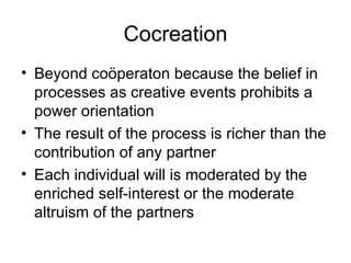 Cocreation Beyond coöperaton because the belief in processes as creative events prohibits a power orientation The result of the process is richer than the contribution of any partner Each individual will is moderated by the enriched self-interest or the moderate altruism of the partners 