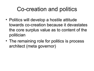Co-creation and politics Politics will develop a hostile attitude towards co-creation because it devastates the core surplus value as to content of the politician The remaining role for politics is process architect (meta governor)  