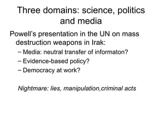 Three domains: science, politics and media Powell’s presentation in the UN on mass destruction weapons in Irak: Media: neutral transfer of informaton? Evidence-based policy? Democracy at work? Nightmare: lies, manipulation,criminal acts  