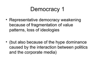 Democracy 1 Representative democracy weakening because of fragmentation of value patterns, loss of ideologies (but also because of the hype dominance caused by the interaction between politics and the corporate media) 
