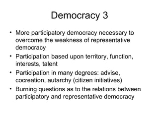 Democracy 3 More participatory democracy necessary to overcome the weakness of representative democracy Participation based upon territory, function, interests, talent Participation in many degrees: advise, cocreation, autarchy (citizen initiatives) Burning questions as to the relations between participatory and representative democracy  