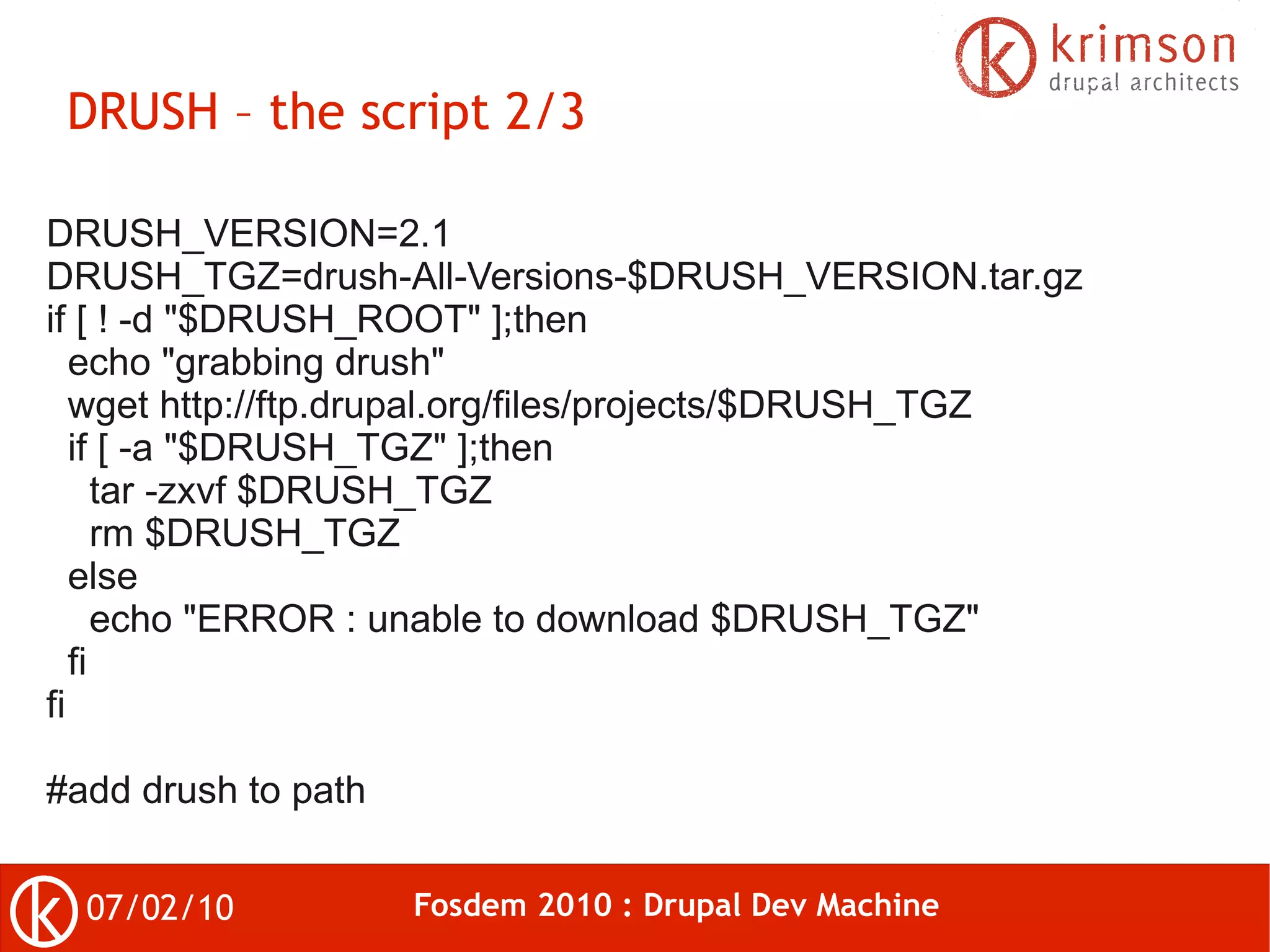 DRUSH – the script 2/3

DRUSH_VERSION=2.1
DRUSH_TGZ=drush-All-Versions-$DRUSH_VERSION.tar.gz
if [ ! -d "$DRUSH_ROOT" ];then
   echo "grabbing drush"
   wget http://ftp.drupal.org/files/projects/$DRUSH_TGZ
   if [ -a "$DRUSH_TGZ" ];then
      tar -zxvf $DRUSH_TGZ
      rm $DRUSH_TGZ
   else
      echo "ERROR : unable to download $DRUSH_TGZ"
   fi
fi

#add drush to path


  07/02/10           Fosdem 2010 : Drupal Dev Machine
 