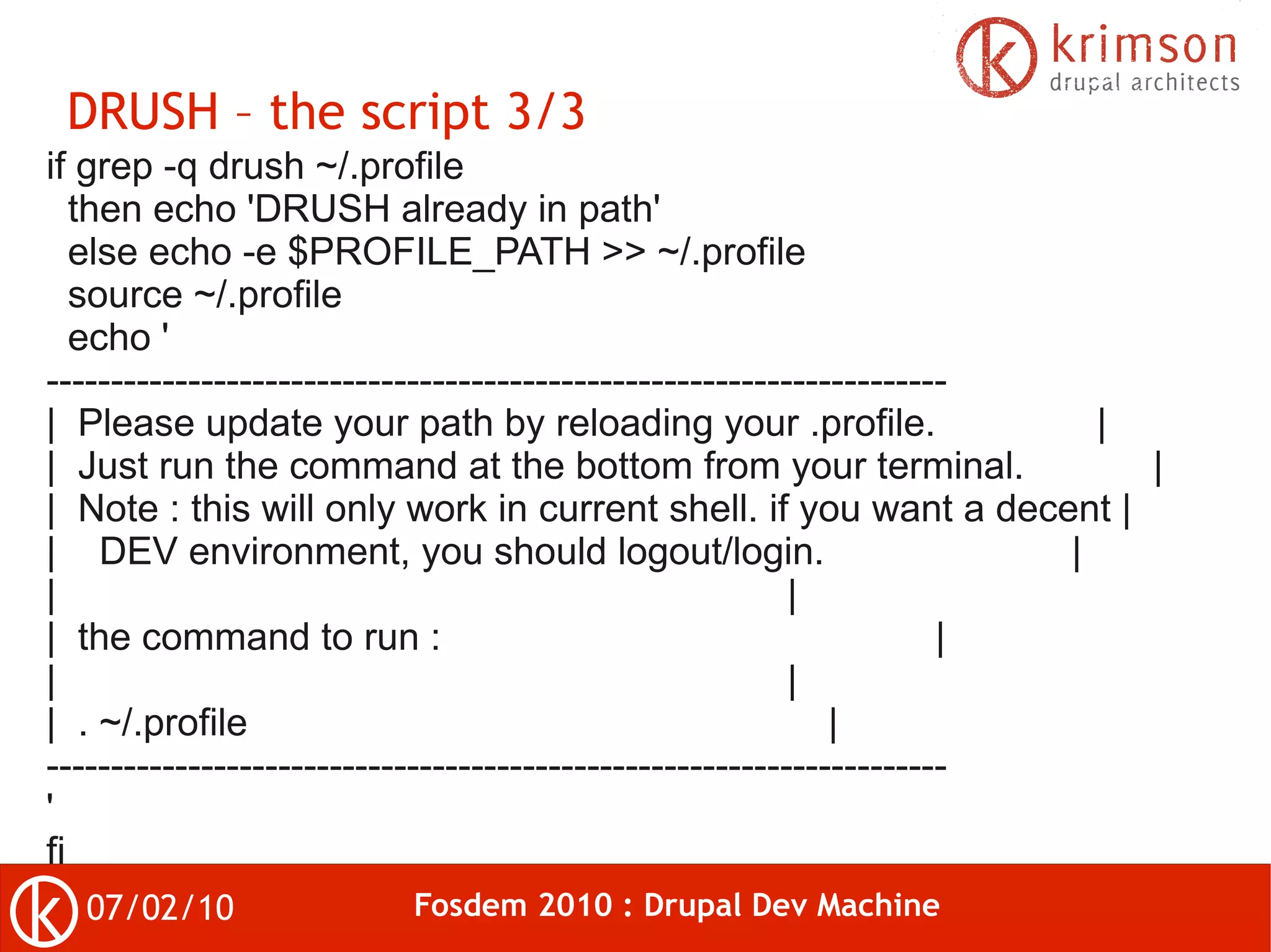 DRUSH – the script 3/3
if grep -q drush ~/.profile
   then echo 'DRUSH already in path'
   else echo -e $PROFILE_PATH >> ~/.profile
   source ~/.profile
   echo '
----------------------------------------------------------------------
| Please update your path by reloading your .profile.                    |
| Just run the command at the bottom from your terminal.                   |
| Note : this will only work in current shell. if you want a decent |
| DEV environment, you should logout/login.                            |
|                                                         |
| the command to run :                                               |
|                                                         |
| . ~/.profile                                               |
----------------------------------------------------------------------
'
fi
  07/02/10               Fosdem 2010 : Drupal Dev Machine
 