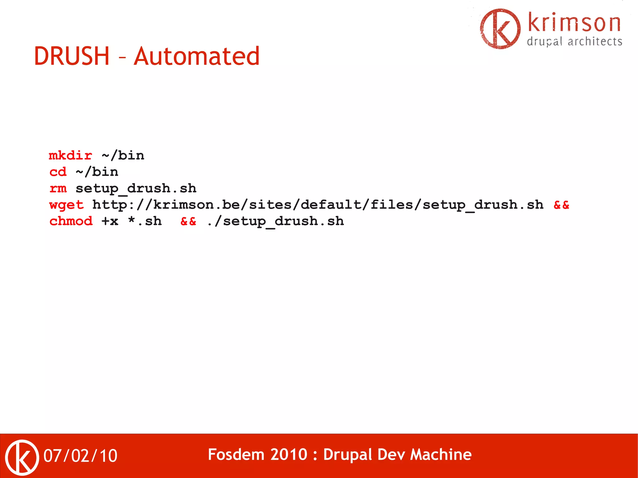 DRUSH – Automated


 mkdir ~/bin
 cd ~/bin
 rm setup_drush.sh
 wget http://krimson.be/sites/default/files/setup_drush.sh &&
 chmod +x *.sh && ./setup_drush.sh




07/02/10           Fosdem 2010 : Drupal Dev Machine
 