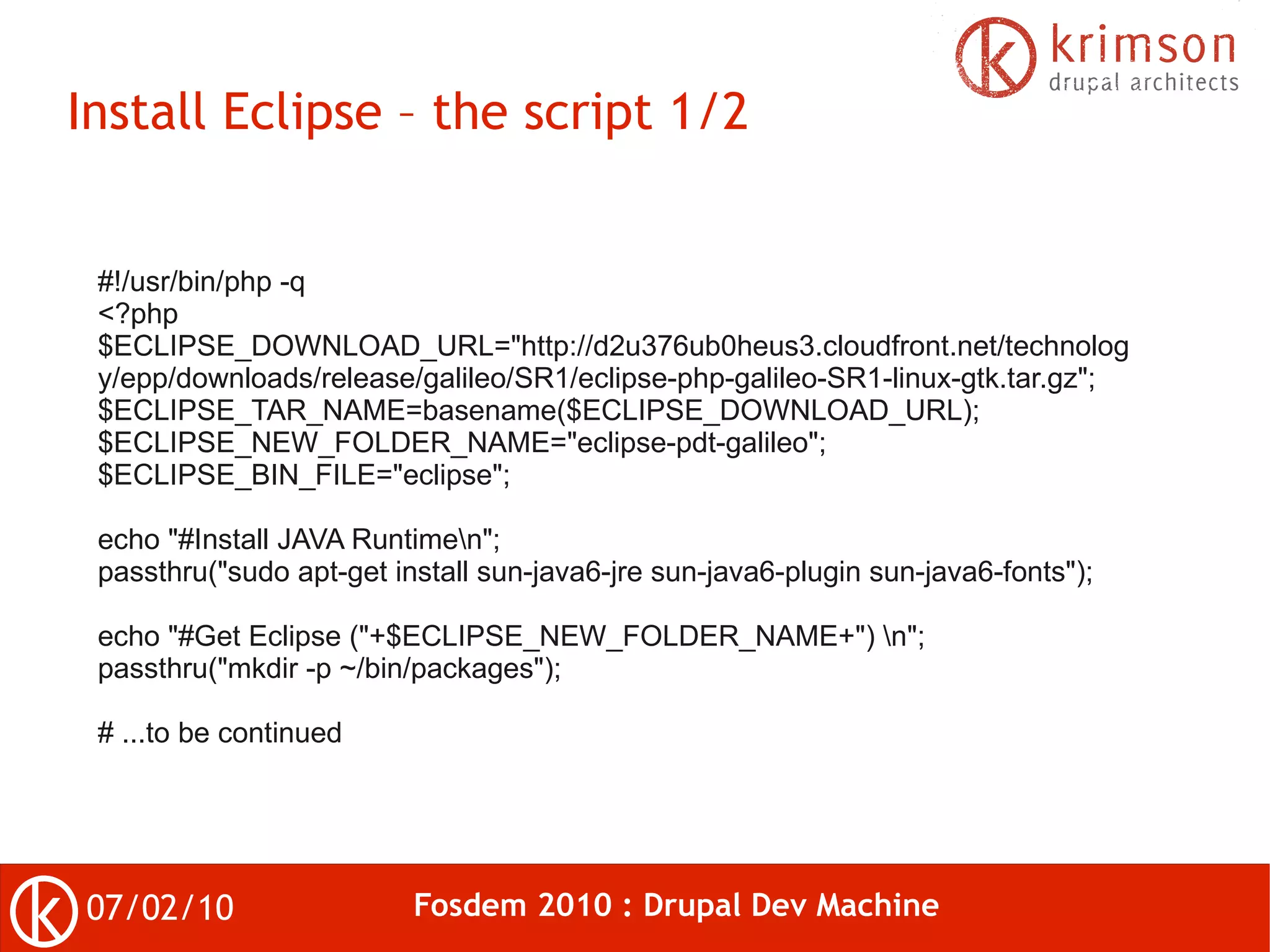 Install Eclipse – the script 1/2


 #!/usr/bin/php -q
 <?php
 $ECLIPSE_DOWNLOAD_URL="http://d2u376ub0heus3.cloudfront.net/technolog
 y/epp/downloads/release/galileo/SR1/eclipse-php-galileo-SR1-linux-gtk.tar.gz";
 $ECLIPSE_TAR_NAME=basename($ECLIPSE_DOWNLOAD_URL);
 $ECLIPSE_NEW_FOLDER_NAME="eclipse-pdt-galileo";
 $ECLIPSE_BIN_FILE="eclipse";

 echo "#Install JAVA Runtimen";
 passthru("sudo apt-get install sun-java6-jre sun-java6-plugin sun-java6-fonts");

 echo "#Get Eclipse ("+$ECLIPSE_NEW_FOLDER_NAME+") n";
 passthru("mkdir -p ~/bin/packages");

 # ...to be continued




07/02/10                  Fosdem 2010 : Drupal Dev Machine
 