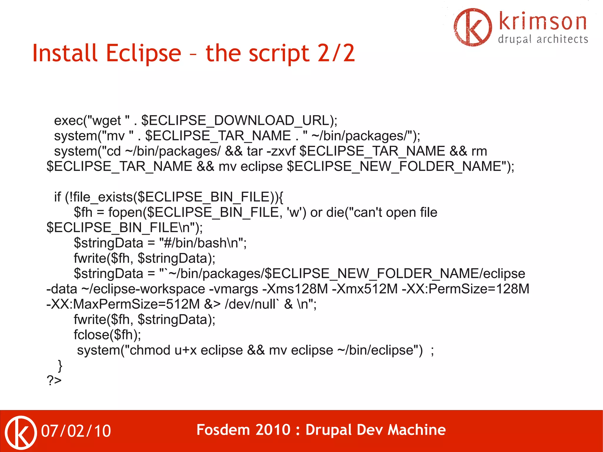Install Eclipse – the script 2/2

  exec("wget " . $ECLIPSE_DOWNLOAD_URL);
  system("mv " . $ECLIPSE_TAR_NAME . " ~/bin/packages/");
  system("cd ~/bin/packages/ && tar -zxvf $ECLIPSE_TAR_NAME && rm
 $ECLIPSE_TAR_NAME && mv eclipse $ECLIPSE_NEW_FOLDER_NAME");

  if (!file_exists($ECLIPSE_BIN_FILE)){
       $fh = fopen($ECLIPSE_BIN_FILE, 'w') or die("can't open file
 $ECLIPSE_BIN_FILEn");
       $stringData = "#/bin/bashn";
       fwrite($fh, $stringData);
       $stringData = "`~/bin/packages/$ECLIPSE_NEW_FOLDER_NAME/eclipse
 -data ~/eclipse-workspace -vmargs -Xms128M -Xmx512M -XX:PermSize=128M
 -XX:MaxPermSize=512M &> /dev/null` & n";
       fwrite($fh, $stringData);
       fclose($fh);
        system("chmod u+x eclipse && mv eclipse ~/bin/eclipse") ;
   }
 ?>


07/02/10              Fosdem 2010 : Drupal Dev Machine
 