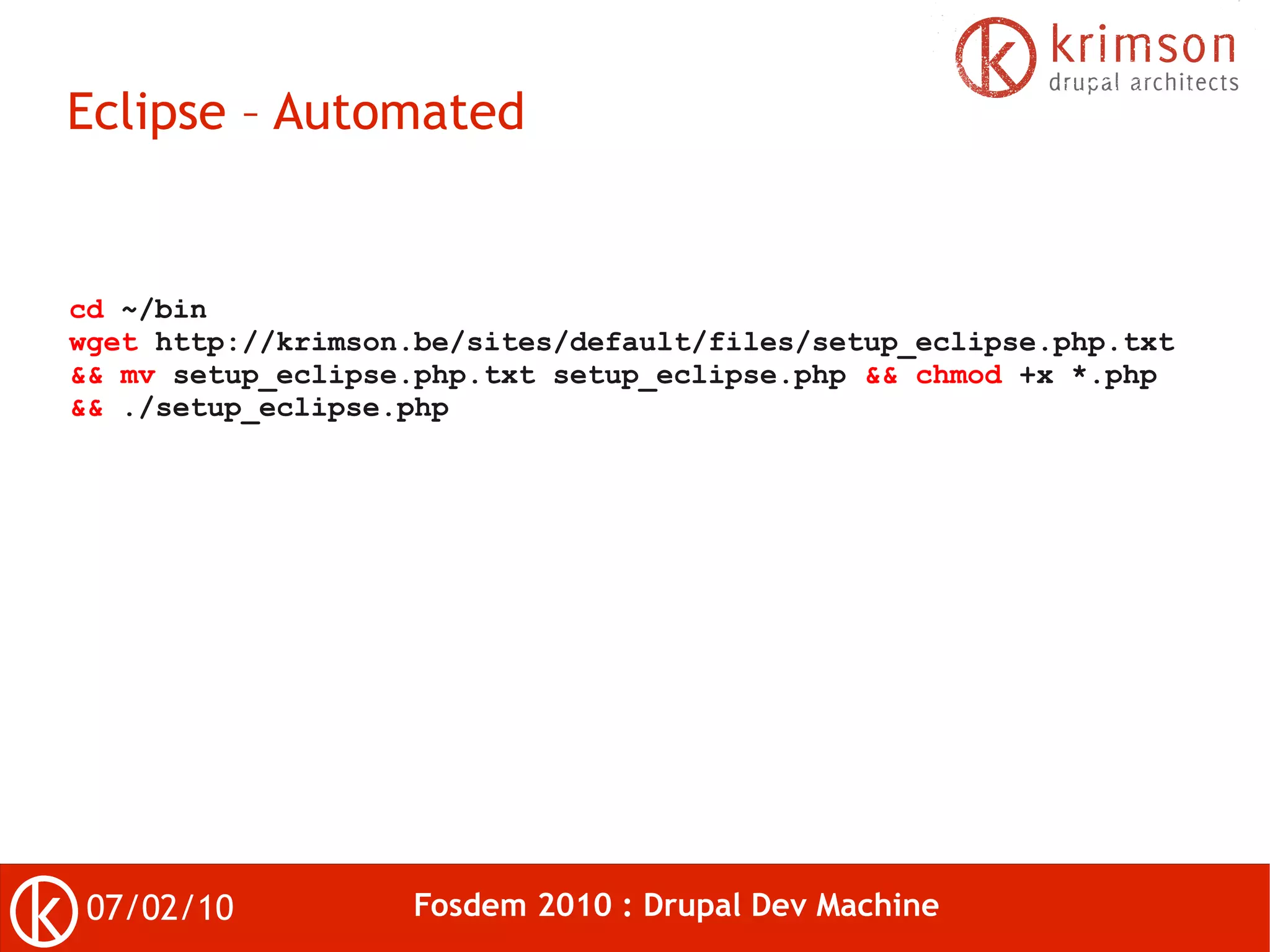 Eclipse – Automated


cd ~/bin
wget http://krimson.be/sites/default/files/setup_eclipse.php.txt
&& mv setup_eclipse.php.txt setup_eclipse.php && chmod +x *.php
&& ./setup_eclipse.php




 07/02/10          Fosdem 2010 : Drupal Dev Machine
 