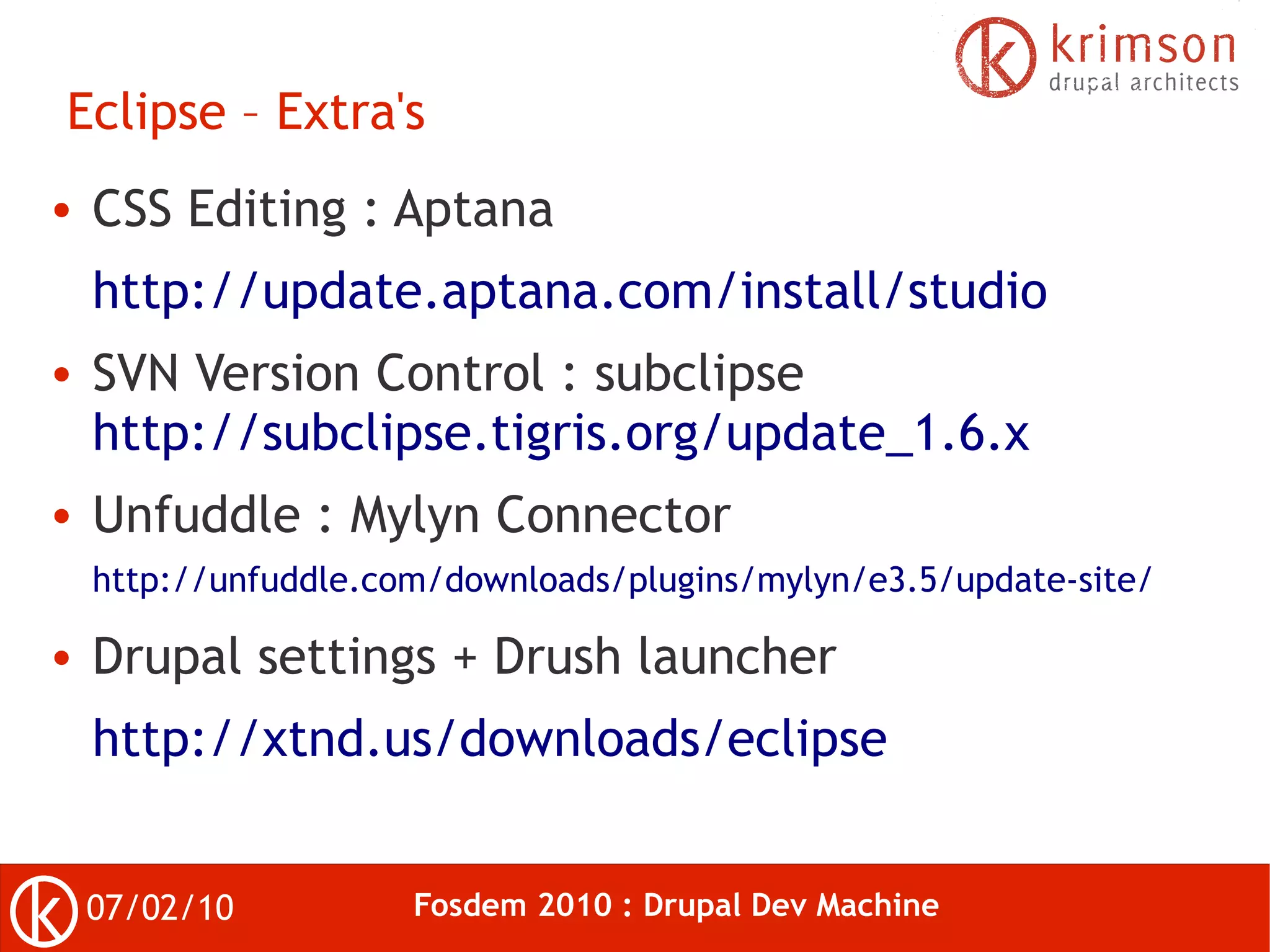 Eclipse – Extra's
●   CSS Editing : Aptana
    http://update.aptana.com/install/studio
●   SVN Version Control : subclipse
    http://subclipse.tigris.org/update_1.6.x
●   Unfuddle : Mylyn Connector
    http://unfuddle.com/downloads/plugins/mylyn/e3.5/update-site/

●   Drupal settings + Drush launcher
    http://xtnd.us/downloads/eclipse


    07/02/10          Fosdem 2010 : Drupal Dev Machine
 